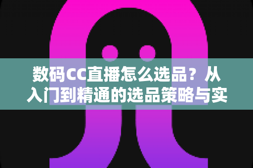 数码CC直播怎么选品?从入门到精通的选品策略与实战指南全解析 数码CC直播怎么选品?从入门到精通的选品策略与实战指南全解析