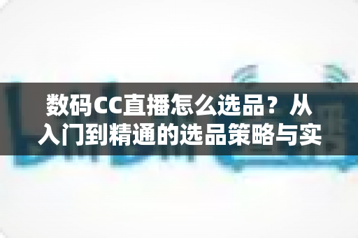 数码CC直播怎么选品？从入门到精通的选品策略与实战指南全解析
