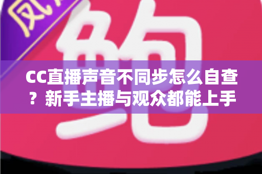 CC直播声音不同步怎么自查？新手主播与观众都能上手的全流程排查攻略