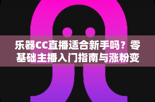 乐器CC直播适合新手吗?零基础主播入门指南与涨粉变现全解析 乐器CC直播适合新手吗?零基础主播入门指南与涨粉变现全解析