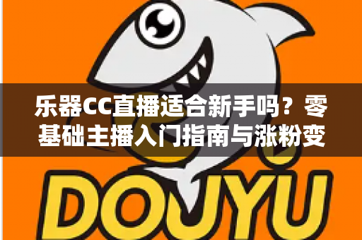 乐器CC直播适合新手吗？零基础主播入门指南与涨粉变现全解析