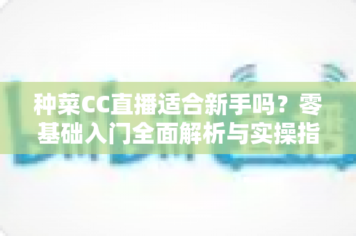 种菜CC直播适合新手吗？零基础入门全面解析与实操指南