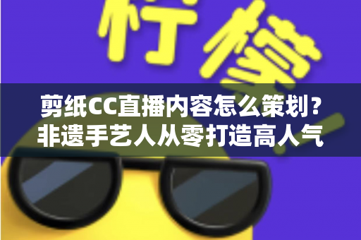 剪纸CC直播内容怎么策划？非遗手艺人从零打造高人气剪纸直播间的实战指南