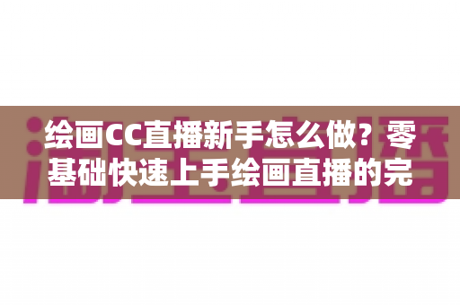 绘画CC直播新手怎么做?零基础快速上手绘画直播的完整入门指南 绘画CC直播新手怎么做?零基础快速上手绘画直播的完整入门指南