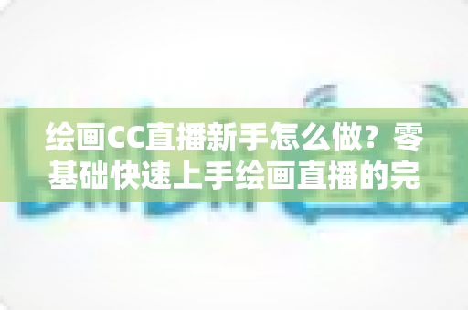 绘画CC直播新手怎么做？零基础快速上手绘画直播的完整入门指南