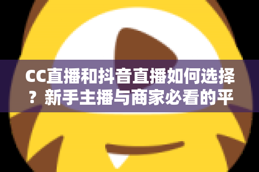 CC直播和抖音直播如何选择？新手主播与商家必看的平台对比全指南
