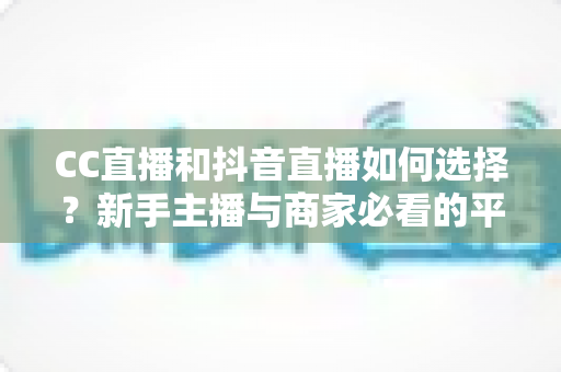 CC直播和抖音直播如何选择？新手主播与商家必看的平台对比全指南