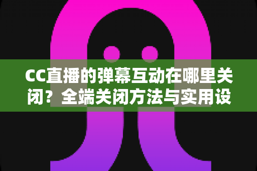 CC直播的弹幕互动在哪里关闭？全端关闭方法与实用设置指南一网打尽