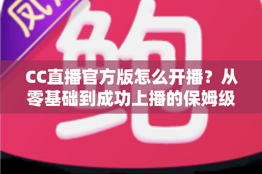 CC直播官方版怎么开播？从零基础到成功上播的保姆级教程全解析