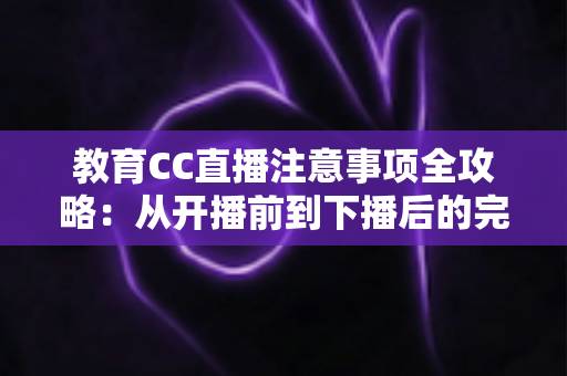 教育CC直播注意事项全攻略：从开播前到下播后的完整避坑指南