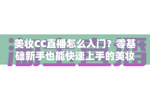 美妆CC直播怎么入门？零基础新手也能快速上手的美妆直播实战全攻略