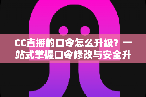 CC直播的口令怎么升级？一站式掌握口令修改与安全升级全攻略，让直播账号固若金汤