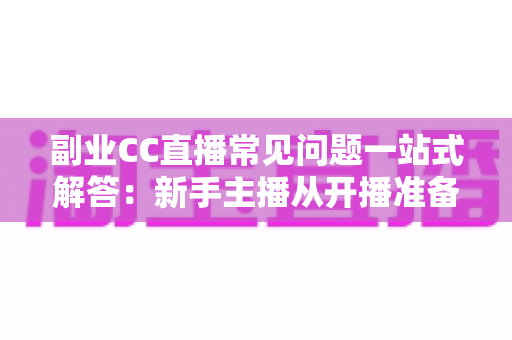 副业CC直播常见问题一站式解答：新手主播从开播准备到稳定变现的完全指南