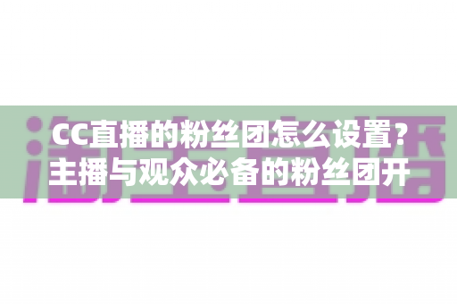 CC直播的粉丝团怎么设置？主播与观众必备的粉丝团开通、运营与常见问题全攻略