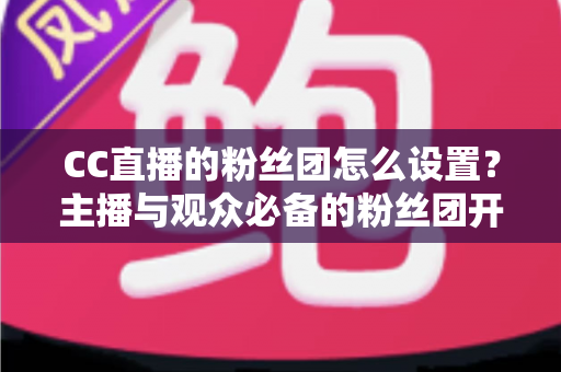CC直播的粉丝团怎么设置？主播与观众必备的粉丝团开通、运营与常见问题全攻略