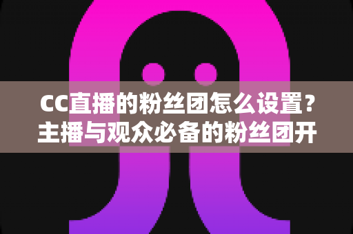 CC直播的粉丝团怎么设置？主播与观众必备的粉丝团开通、运营与常见问题全攻略