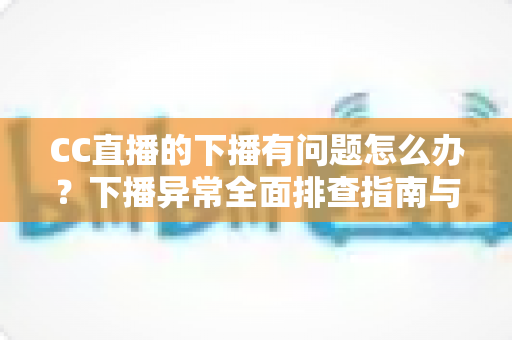 CC直播的下播有问题怎么办？下播异常全面排查指南与实用解决技巧