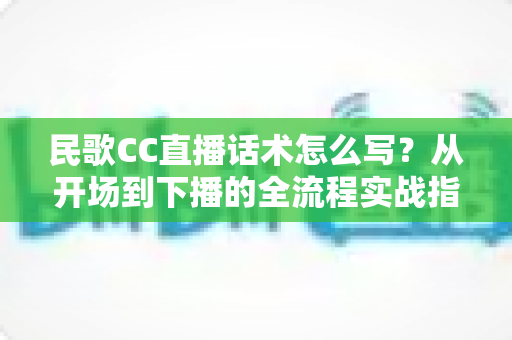 民歌CC直播话术怎么写？从开场到下播的全流程实战指南