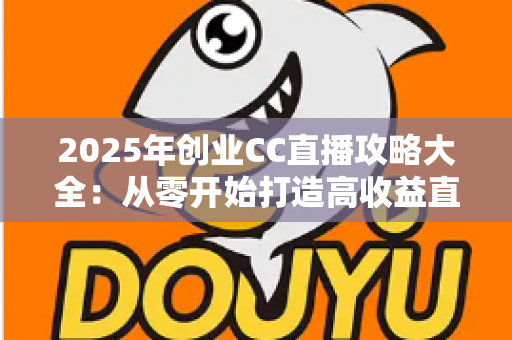 2025年创业CC直播攻略大全：从零开始打造高收益直播事业的实战指南