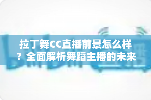 拉丁舞CC直播前景怎么样？全面解析舞蹈主播的未来发展机遇与变现潜力