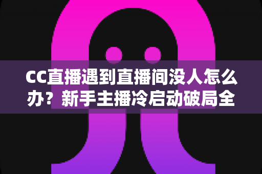 CC直播遇到直播间没人怎么办？新手主播冷启动破局全攻略，快速提升人气与粉丝黏性
