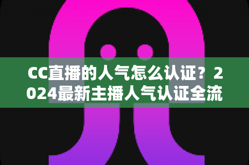 CC直播的人气怎么认证?2024最新主播人气认证全流程攻略与快速过审技巧 CC直播的人气怎么认证?2024最新主播人气认证全流程攻略与快速过审技巧