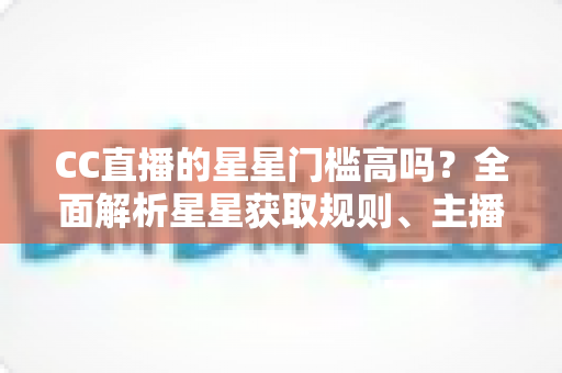 CC直播的星星门槛高吗?全面解析星星获取规则、主播成长路径与快速进阶指南 CC直播的星星门槛高吗?全面解析星星获取规则、主播成长路径与快速进阶指南