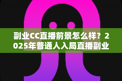 副业CC直播前景怎么样?2025年普通人入局直播副业的深度解析 副业CC直播前景怎么样?2025年普通人入局直播副业的深度解析