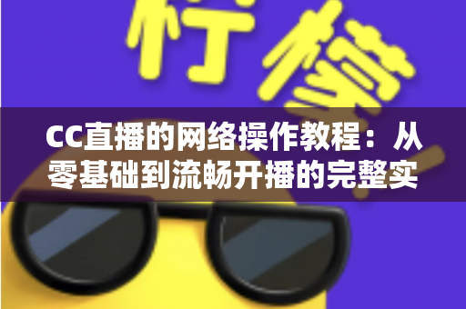 CC直播的网络操作教程：从零基础到流畅开播的完整实操指南