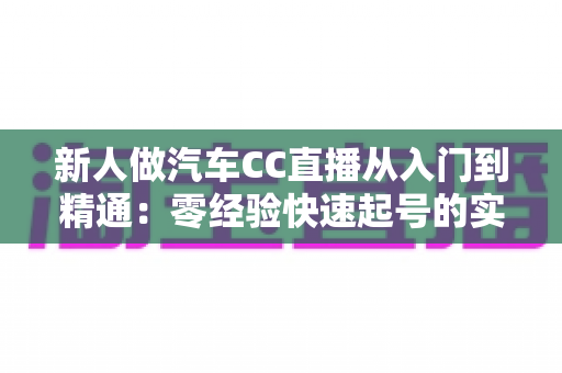 新人做汽车CC直播从入门到精通:零经验快速起号的实战全指南 新人做汽车CC直播从入门到精通:零经验快速起号的实战全指南