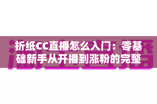 折纸CC直播怎么入门:零基础新手从开播到涨粉的完整攻略 折纸CC直播怎么入门:零基础新手从开播到涨粉的完整攻略