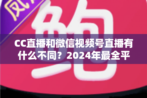 CC直播和微信视频号直播有什么不同？2024年最全平台差异对比与选择指南