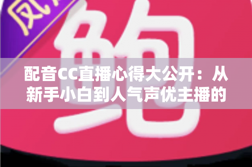 配音CC直播心得大公开：从新手小白到人气声优主播的实战技巧与避坑指南全解析