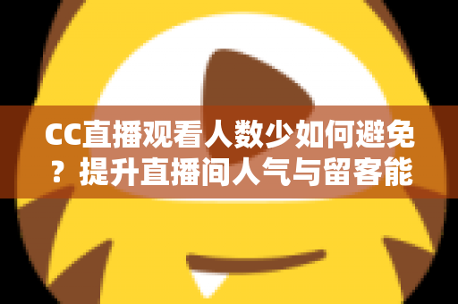 CC直播观看人数少如何避免？提升直播间人气与留客能力的完整实战指南
