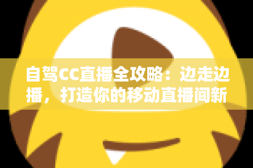 自驾CC直播全攻略:边走边播,打造你的移动直播间新玩法 自驾CC直播全攻略:边走边播,打造你的移动直播间新玩法