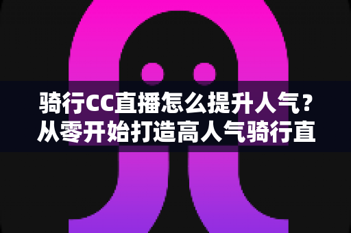 骑行CC直播怎么提升人气？从零开始打造高人气骑行直播间的完整实战指南