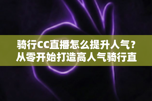 骑行CC直播怎么提升人气？从零开始打造高人气骑行直播间的完整实战指南