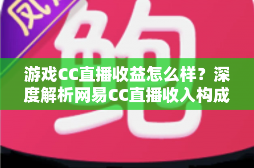 游戏CC直播收益怎么样?深度解析网易CC直播收入构成、影响因素与赚钱潜力全指南 游戏CC直播收益怎么样?深度解析网易CC直播收入构成、影响因素与赚钱潜力全指南