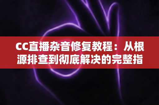 CC直播杂音修复教程:从根源排查到彻底解决的完整指南 CC直播杂音修复教程:从根源排查到彻底解决的完整指南
