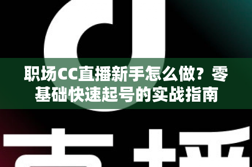 职场CC直播新手怎么做？零基础快速起号的实战指南