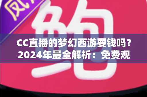 CC直播的梦幻西游要钱吗？2024年最全解析：免费观看指南与付费项目一览