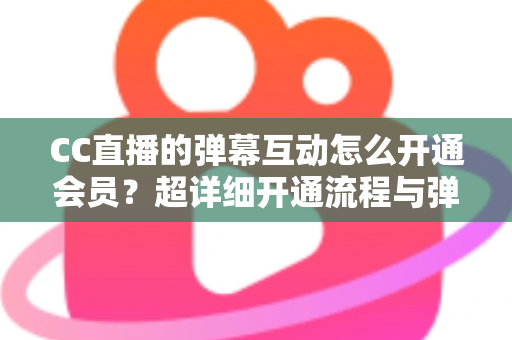 CC直播的弹幕互动怎么开通会员？超详细开通流程与弹幕特权全攻略