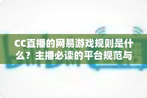 CC直播的网易游戏规则是什么？主播必读的平台规范与合规直播全解析