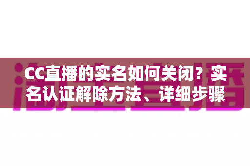 CC直播的实名如何关闭?实名认证解除方法、详细步骤与安全避坑指南全解析 CC直播的实名如何关闭?实名认证解除方法、详细步骤与安全避坑指南全解析