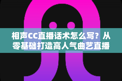 相声CC直播话术怎么写？从零基础打造高人气曲艺直播间的完整话术创作指南