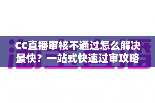 CC直播审核不通过怎么解决最快？一站式快速过审攻略与避坑指南