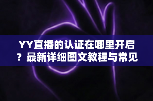 YY直播的认证在哪里开启？最新详细图文教程与常见问题一站式解答