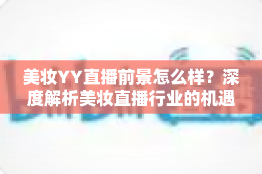 美妆YY直播前景怎么样？深度解析美妆直播行业的机遇、挑战与未来趋势