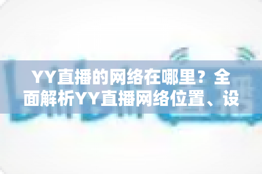 YY直播的网络在哪里?全面解析YY直播网络位置、设置与优化实用指南 YY直播的网络在哪里?全面解析YY直播网络位置、设置与优化实用指南