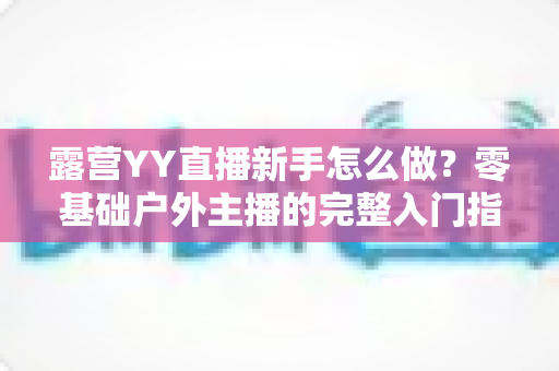 露营YY直播新手怎么做？零基础户外主播的完整入门指南